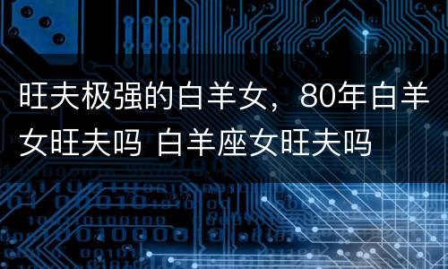 旺夫极强的白羊女，80年白羊女旺夫吗 白羊座女旺夫吗