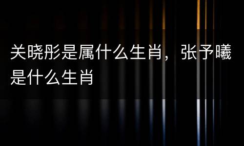 关晓彤是属什么生肖，张予曦是什么生肖