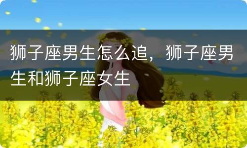 狮子座男生怎么追，狮子座男生和狮子座女生