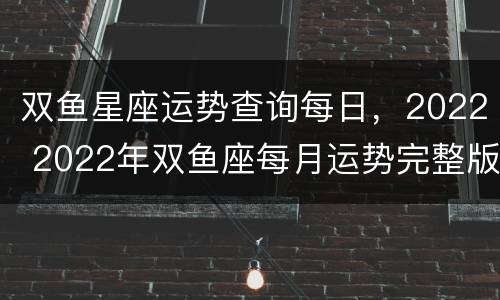 双鱼星座运势查询每日，2022 2022年双鱼座每月运势完整版