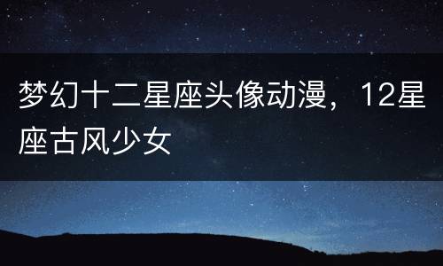 梦幻十二星座头像动漫，12星座古风少女