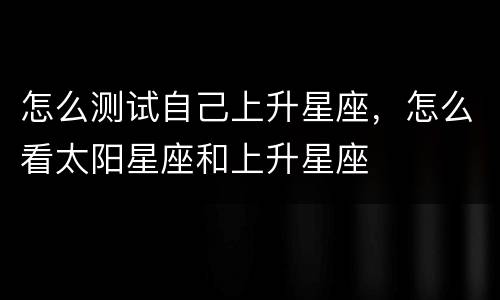 怎么测试自己上升星座，怎么看太阳星座和上升星座