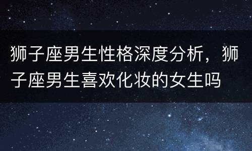 狮子座男生性格深度分析，狮子座男生喜欢化妆的女生吗
