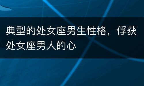典型的处女座男生性格，俘获处女座男人的心