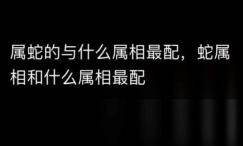 属蛇的与什么属相最配，蛇属相和什么属相最配