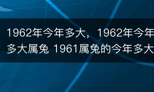 1962年今年多大，1962年今年多大属兔 1961属兔的今年多大