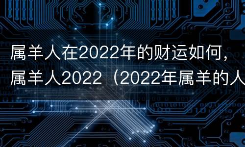 属羊人在2022年的财运如何，属羊人2022（2022年属羊的人的财运）
