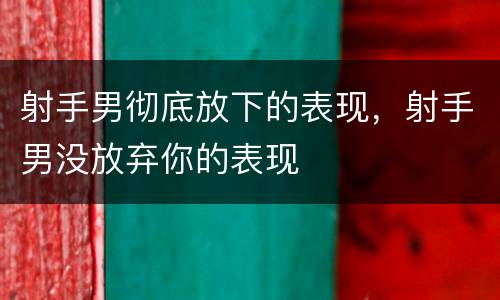 射手男彻底放下的表现，射手男没放弃你的表现