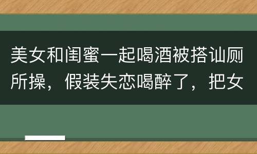 美女和闺蜜一起喝酒被搭讪厕所操，假装失恋喝醉了，把女闺蜜骗出来陪我喝酒