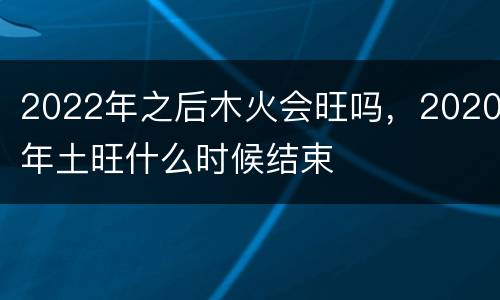 2022年之后木火会旺吗，2020年土旺什么时候结束
