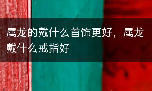 属龙的戴什么首饰更好，属龙戴什么戒指好