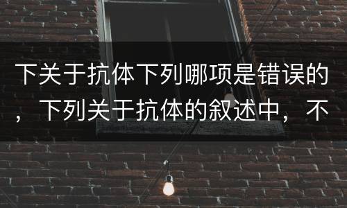 下关于抗体下列哪项是错误的，下列关于抗体的叙述中，不正确的是