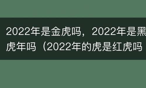 2022年是金虎吗，2022年是黑虎年吗（2022年的虎是红虎吗）
