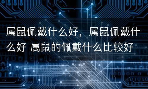 属鼠佩戴什么好，属鼠佩戴什么好 属鼠的佩戴什么比较好
