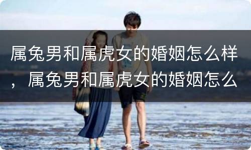 属兔男和属虎女的婚姻怎么样，属兔男和属虎女的婚姻怎么样好不好