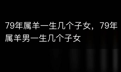 79年属羊一生几个子女，79年属羊男一生几个子女