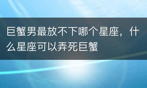 巨蟹男最放不下哪个星座，什么星座可以弄死巨蟹