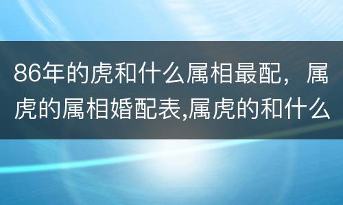 86年的虎和什么属相最配，属虎的属相婚配表,属虎的和什么属相