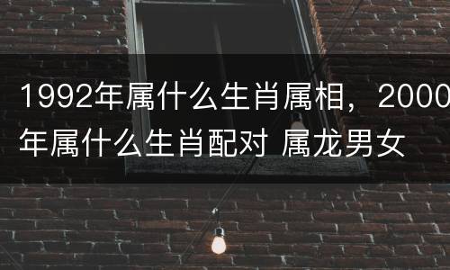 1992年属什么生肖属相，2000年属什么生肖配对 属龙男女