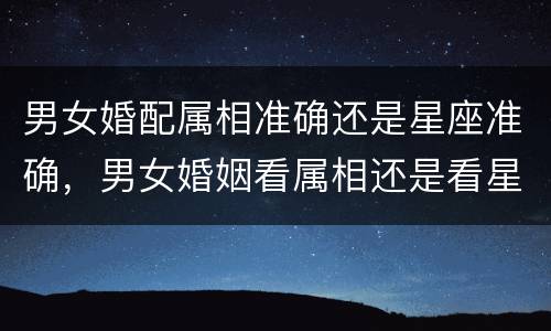 男女婚配属相准确还是星座准确，男女婚姻看属相还是看星座