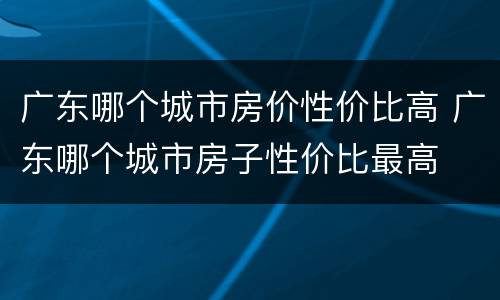 广东哪个城市房价性价比高 广东哪个城市房子性价比最高