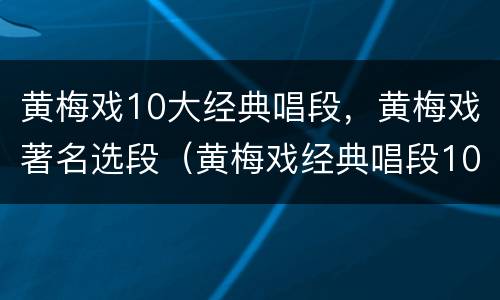黄梅戏10大经典唱段，黄梅戏著名选段（黄梅戏经典唱段100首百科）