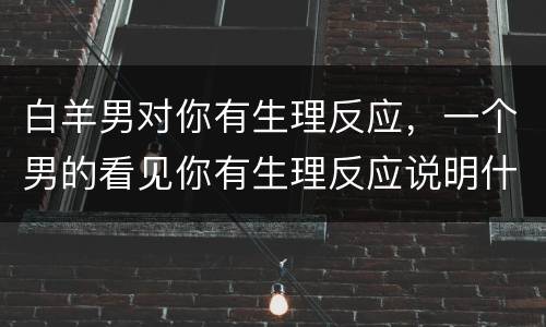 白羊男对你有生理反应，一个男的看见你有生理反应说明什么