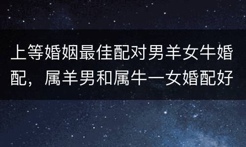 上等婚姻最佳配对男羊女牛婚配，属羊男和属牛一女婚配好吗？