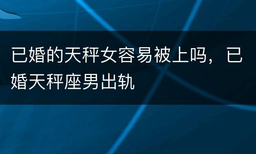已婚的天秤女容易被上吗，已婚天秤座男出轨