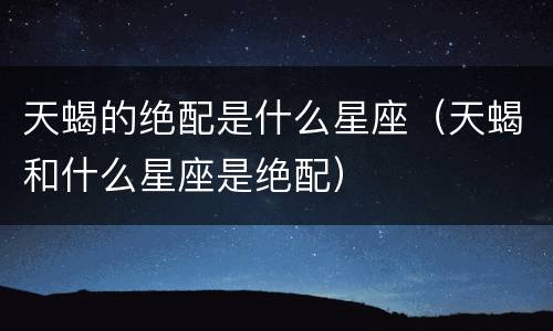 天蝎的绝配是什么星座（天蝎和什么星座是绝配）