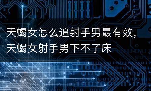 天蝎女怎么追射手男最有效，天蝎女射手男下不了床