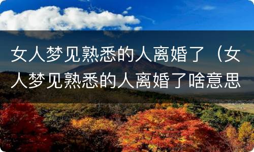 女人梦见熟悉的人离婚了（女人梦见熟悉的人离婚了啥意思）