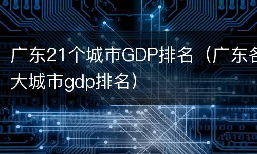 广东21个城市GDP排名（广东各大城市gdp排名）
