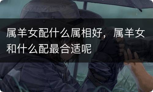 属羊女配什么属相好，属羊女和什么配最合适呢