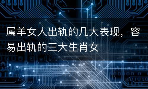 属羊女人出轨的几大表现，容易出轨的三大生肖女
