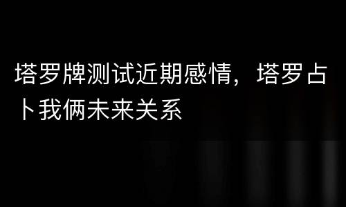 塔罗牌测试近期感情，塔罗占卜我俩未来关系