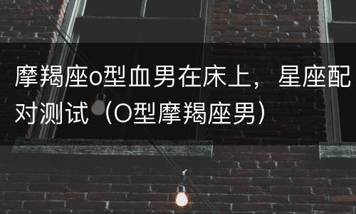 摩羯座o型血男在床上，星座配对测试（O型摩羯座男）