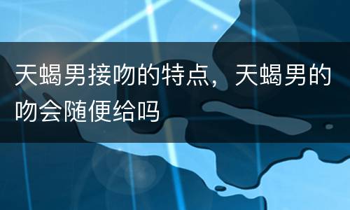 天蝎男接吻的特点，天蝎男的吻会随便给吗