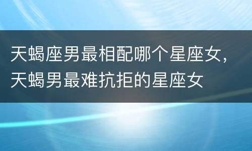天蝎座男最相配哪个星座女，天蝎男最难抗拒的星座女