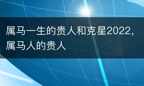 属马一生的贵人和克星2022，属马人的贵人