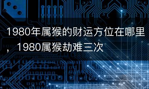1980年属猴的财运方位在哪里，1980属猴劫难三次