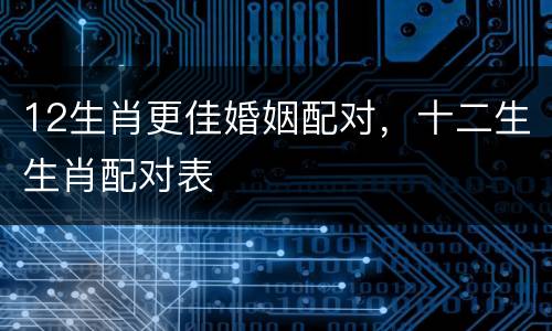 12生肖更佳婚姻配对，十二生生肖配对表