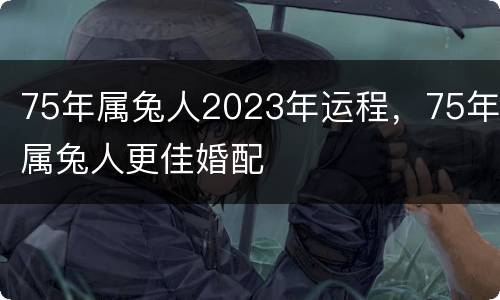 75年属兔人2023年运程，75年属兔人更佳婚配