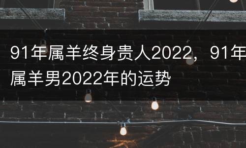 91年属羊终身贵人2022，91年属羊男2022年的运势
