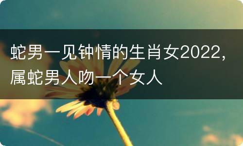 蛇男一见钟情的生肖女2022，属蛇男人吻一个女人