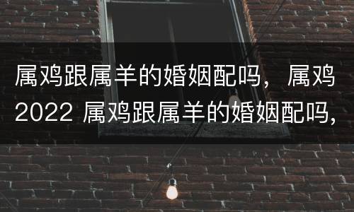 属鸡跟属羊的婚姻配吗，属鸡2022 属鸡跟属羊的婚姻配吗,属鸡2022年运势