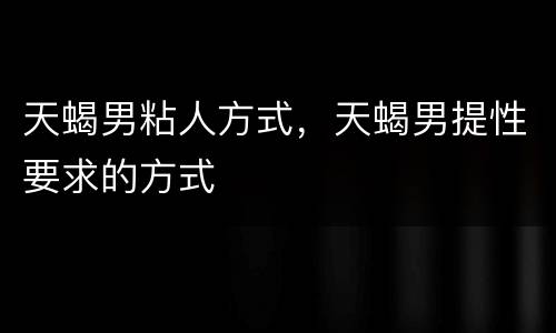 天蝎男粘人方式，天蝎男提性要求的方式