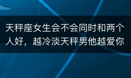 天秤座女生会不会同时和两个人好，越冷淡天秤男他越爱你