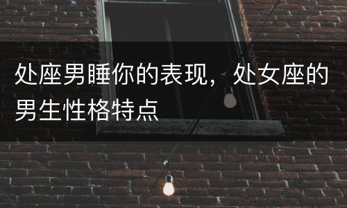 处座男睡你的表现，处女座的男生性格特点