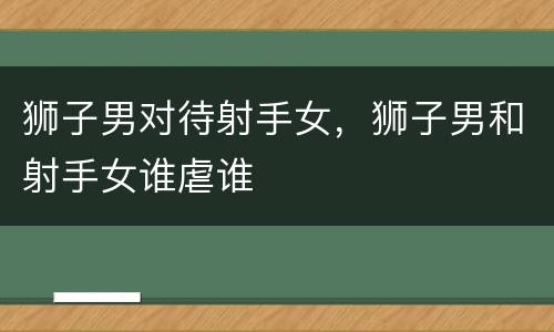 狮子男对待射手女，狮子男和射手女谁虐谁